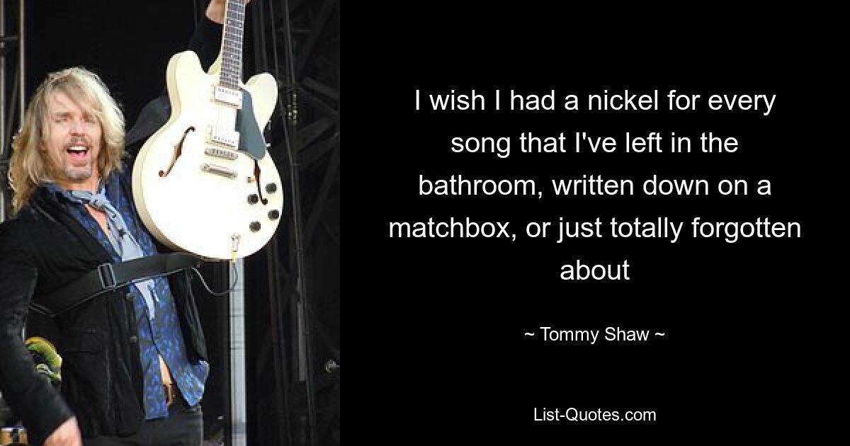 I wish I had a nickel for every song that I've left in the bathroom, written down on a matchbox, or just totally forgotten about — © Tommy Shaw