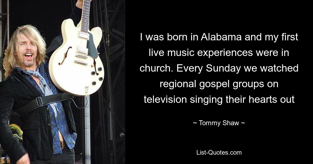 I was born in Alabama and my first live music experiences were in church. Every Sunday we watched regional gospel groups on television singing their hearts out — © Tommy Shaw