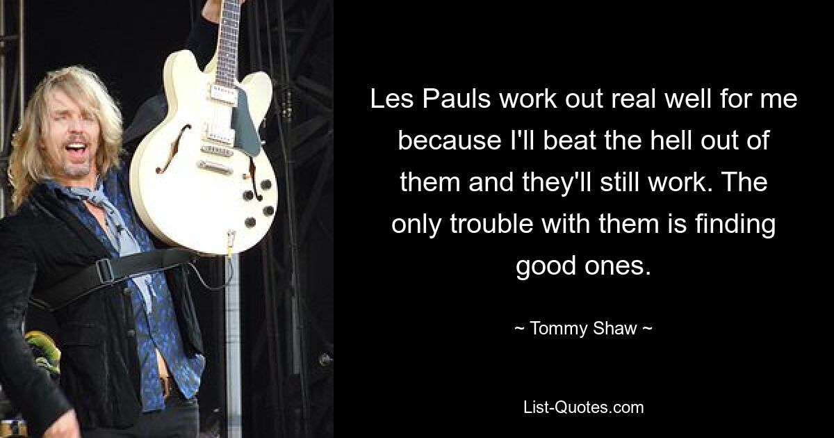 Les Pauls work out real well for me because I'll beat the hell out of them and they'll still work. The only trouble with them is finding good ones. — © Tommy Shaw