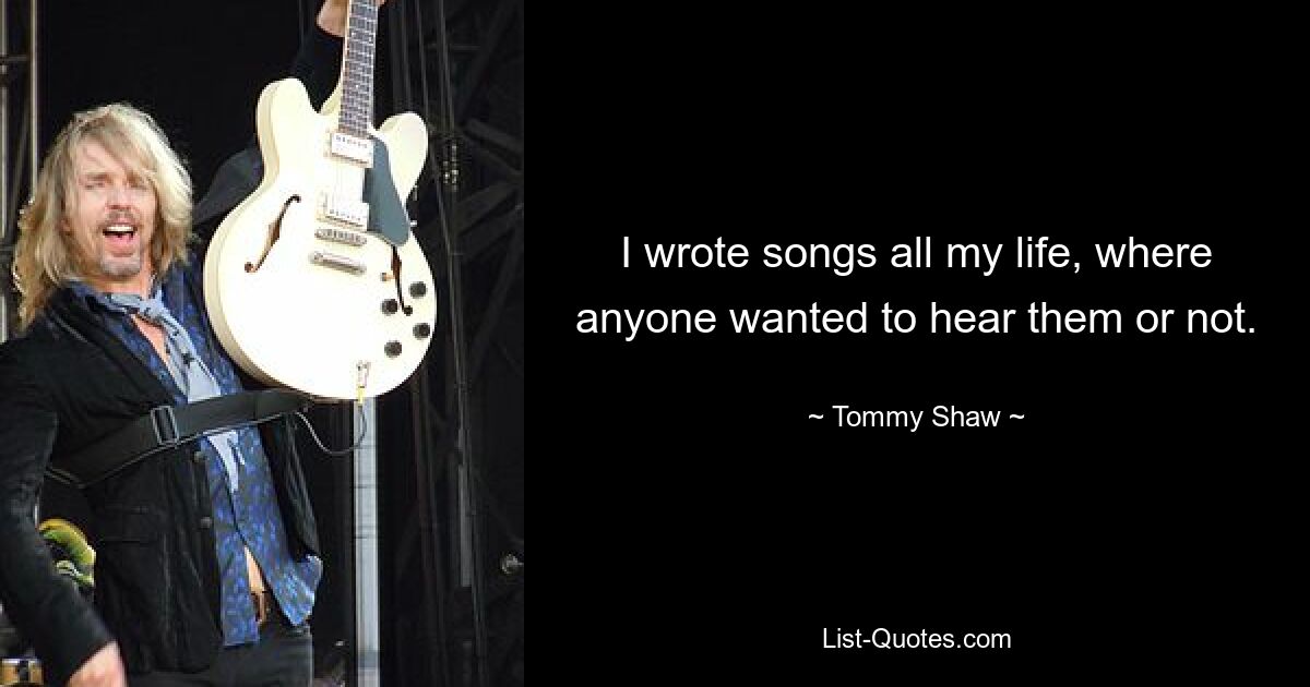 I wrote songs all my life, where anyone wanted to hear them or not. — © Tommy Shaw