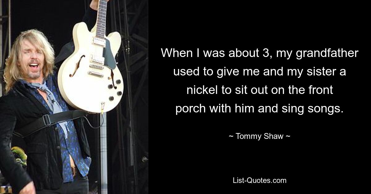 When I was about 3, my grandfather used to give me and my sister a nickel to sit out on the front porch with him and sing songs. — © Tommy Shaw