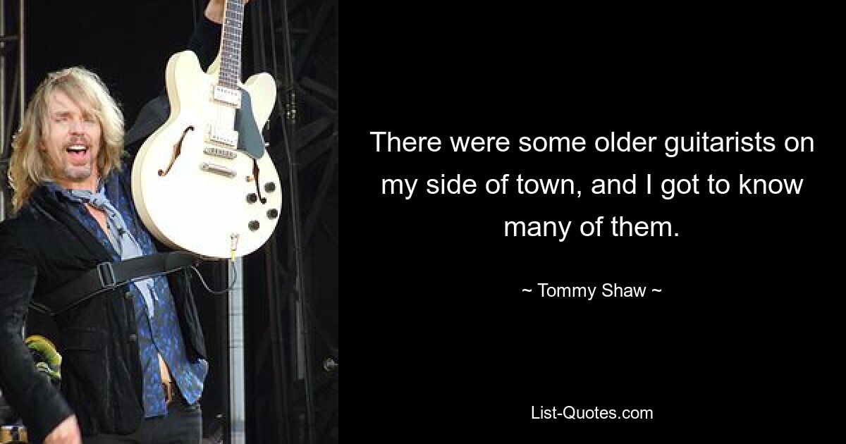 There were some older guitarists on my side of town, and I got to know many of them. — © Tommy Shaw