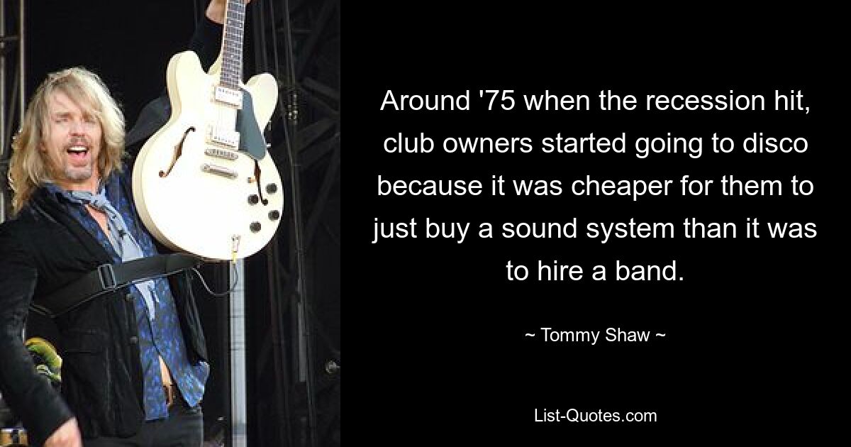 Around '75 when the recession hit, club owners started going to disco because it was cheaper for them to just buy a sound system than it was to hire a band. — © Tommy Shaw