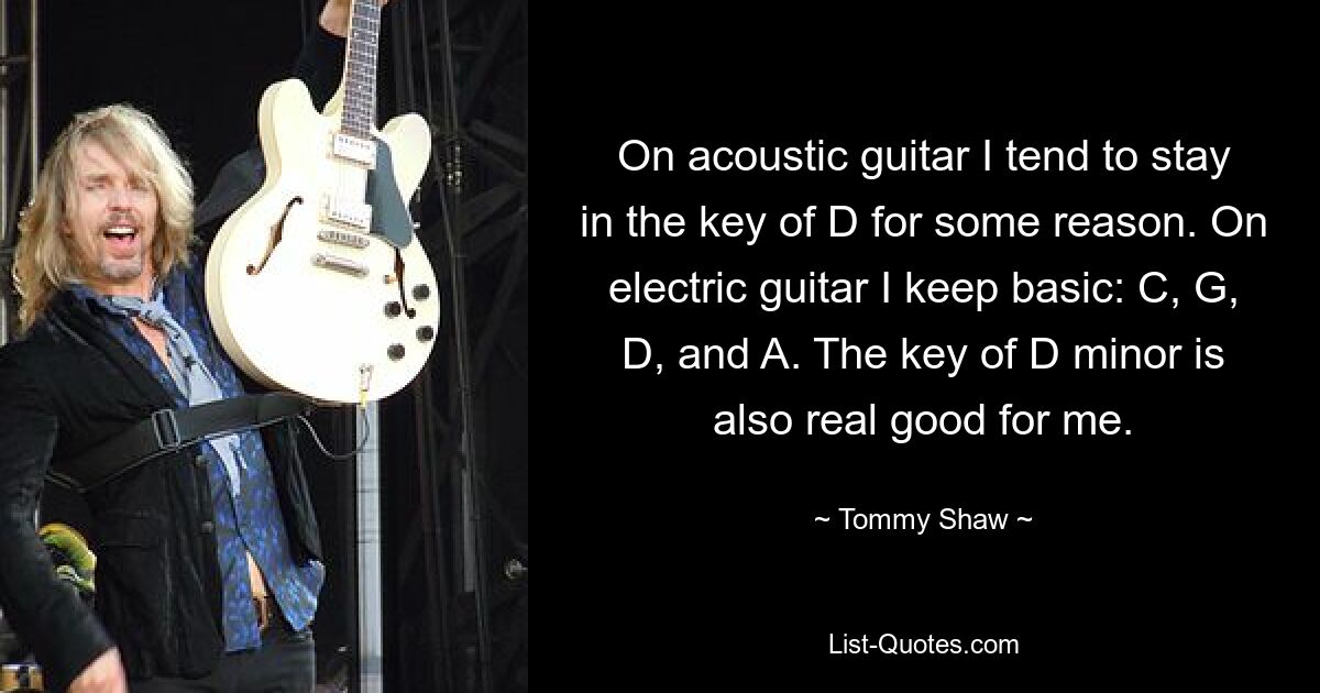 On acoustic guitar I tend to stay in the key of D for some reason. On electric guitar I keep basic: C, G, D, and A. The key of D minor is also real good for me. — © Tommy Shaw