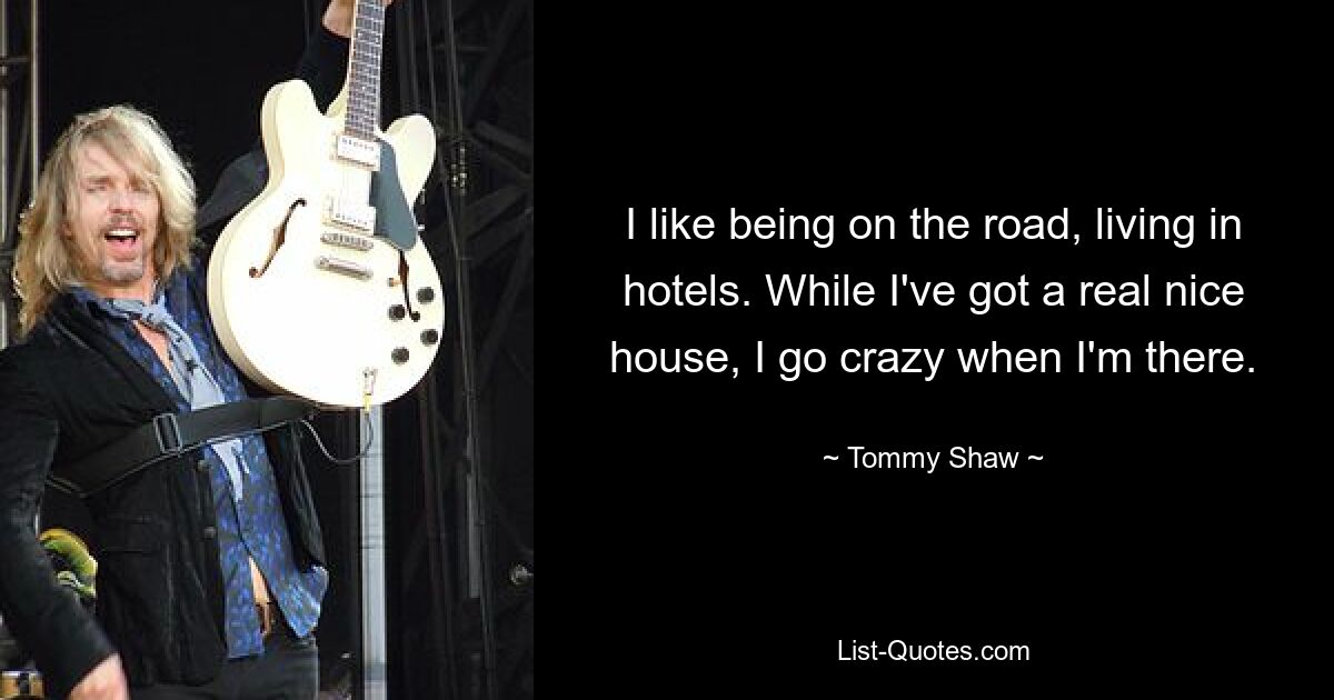 I like being on the road, living in hotels. While I've got a real nice house, I go crazy when I'm there. — © Tommy Shaw