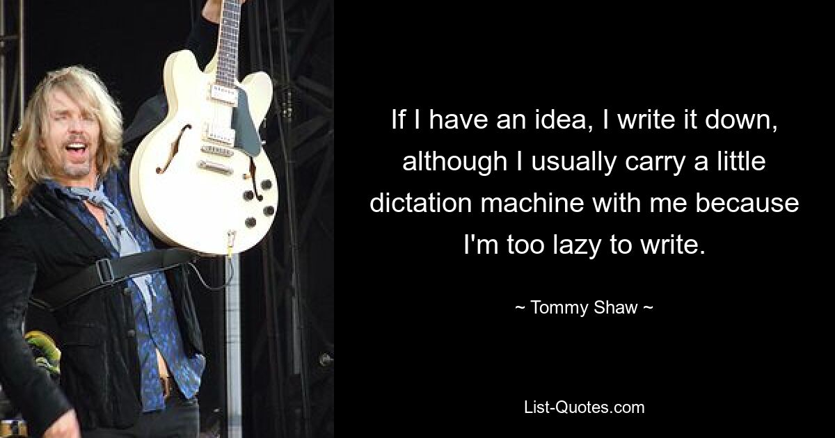 If I have an idea, I write it down, although I usually carry a little dictation machine with me because I'm too lazy to write. — © Tommy Shaw