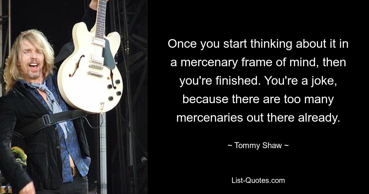 Once you start thinking about it in a mercenary frame of mind, then you're finished. You're a joke, because there are too many mercenaries out there already. — © Tommy Shaw