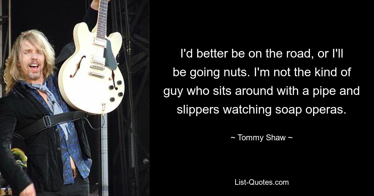 I'd better be on the road, or I'll be going nuts. I'm not the kind of guy who sits around with a pipe and slippers watching soap operas. — © Tommy Shaw