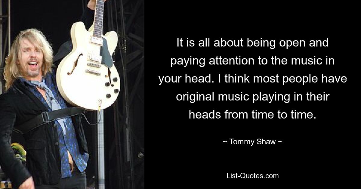 It is all about being open and paying attention to the music in your head. I think most people have original music playing in their heads from time to time. — © Tommy Shaw