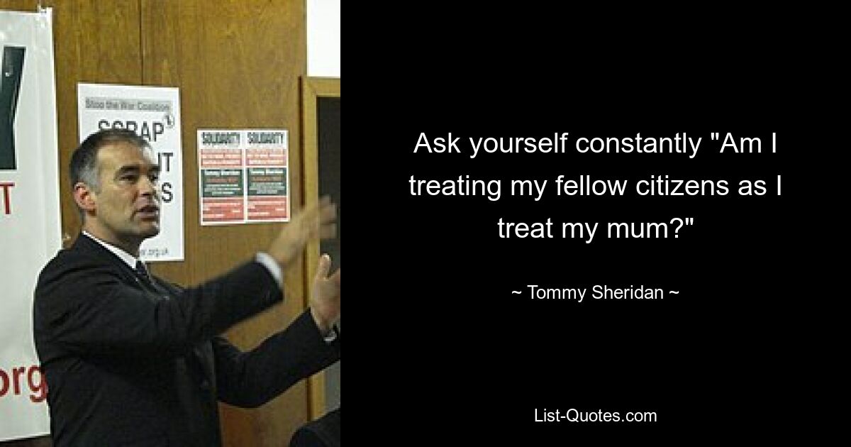 Ask yourself constantly "Am I treating my fellow citizens as I treat my mum?" — © Tommy Sheridan