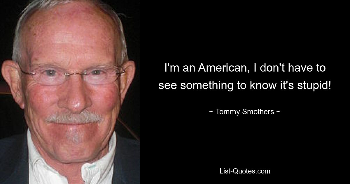 I'm an American, I don't have to see something to know it's stupid! — © Tommy Smothers