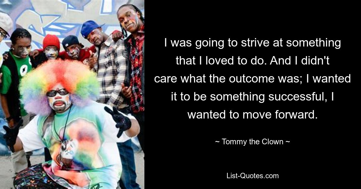 I was going to strive at something that I loved to do. And I didn't care what the outcome was; I wanted it to be something successful, I wanted to move forward. — © Tommy the Clown