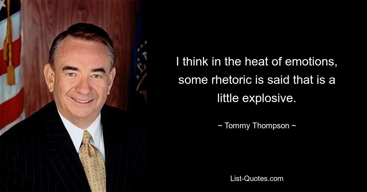 I think in the heat of emotions, some rhetoric is said that is a little explosive. — © Tommy Thompson