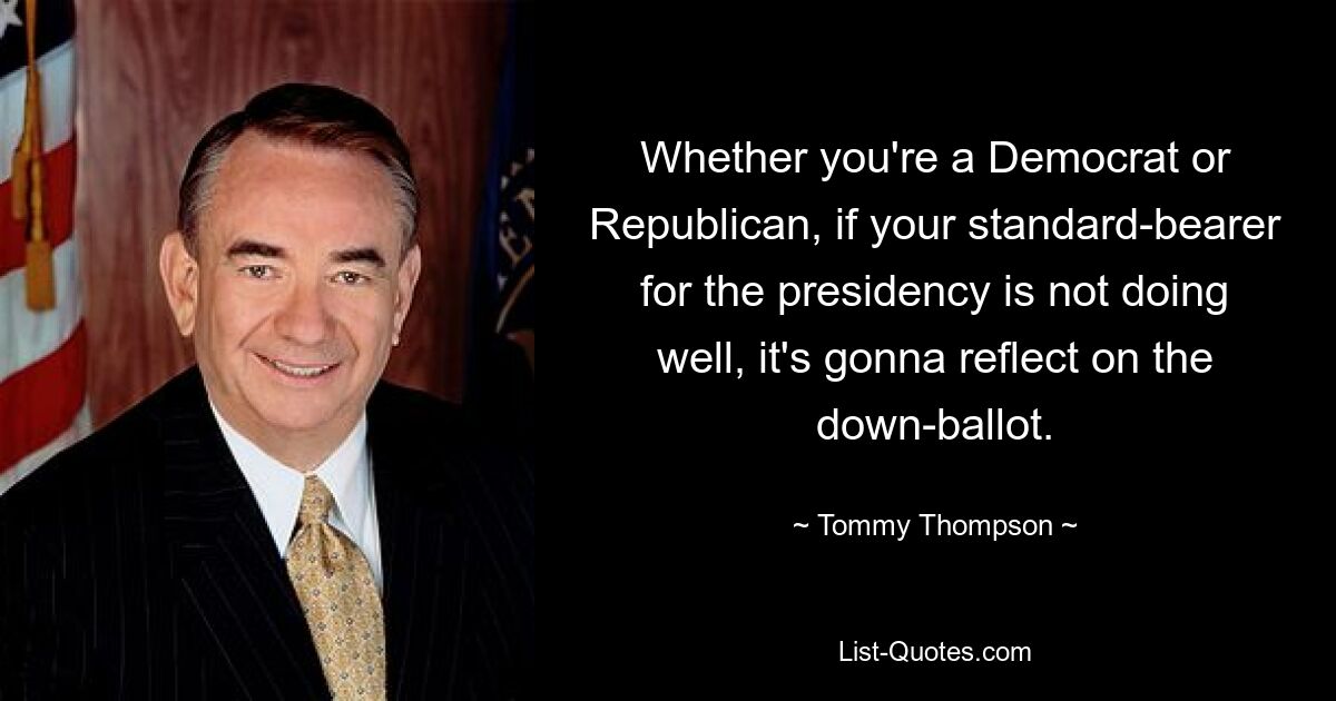 Whether you're a Democrat or Republican, if your standard-bearer for the presidency is not doing well, it's gonna reflect on the down-ballot. — © Tommy Thompson