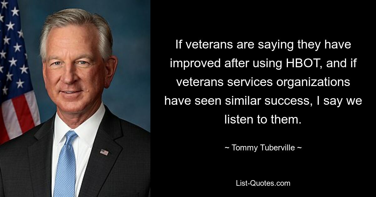 If veterans are saying they have improved after using HBOT, and if veterans services organizations have seen similar success, I say we listen to them. — © Tommy Tuberville