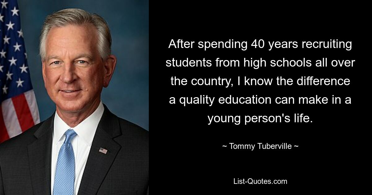 After spending 40 years recruiting students from high schools all over the country, I know the difference a quality education can make in a young person's life. — © Tommy Tuberville