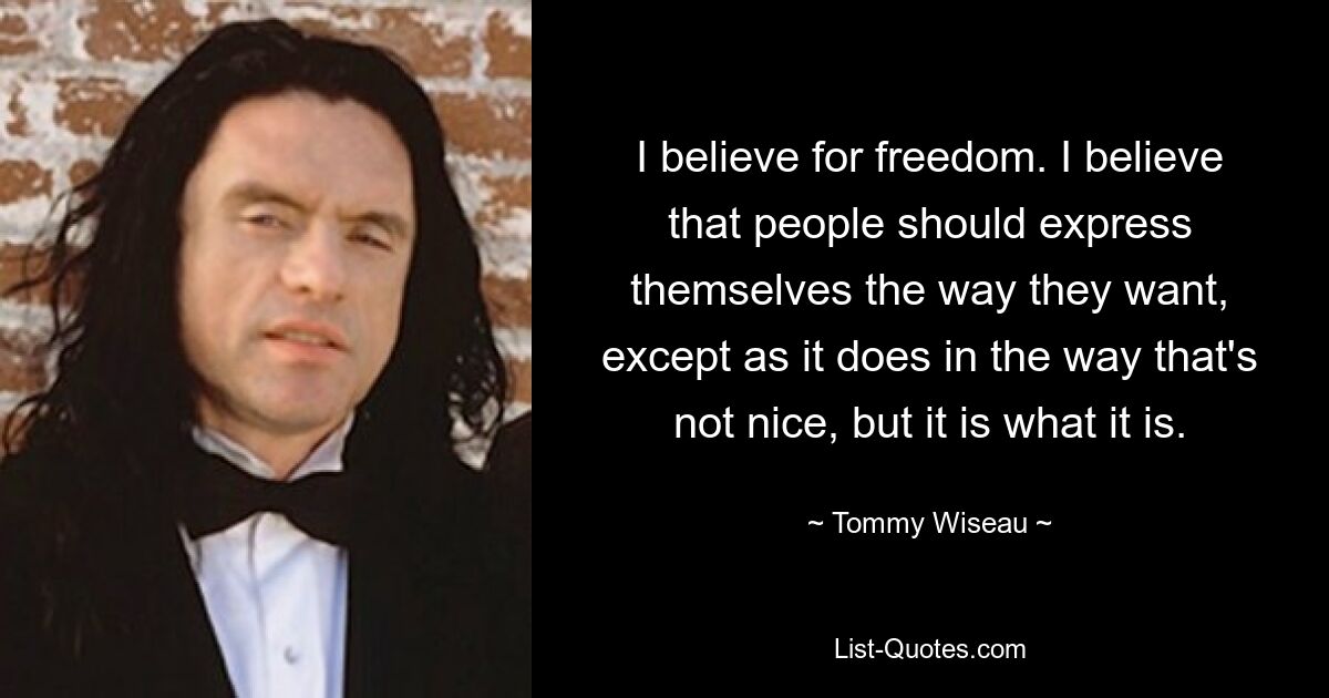 I believe for freedom. I believe that people should express themselves the way they want, except as it does in the way that's not nice, but it is what it is. — © Tommy Wiseau