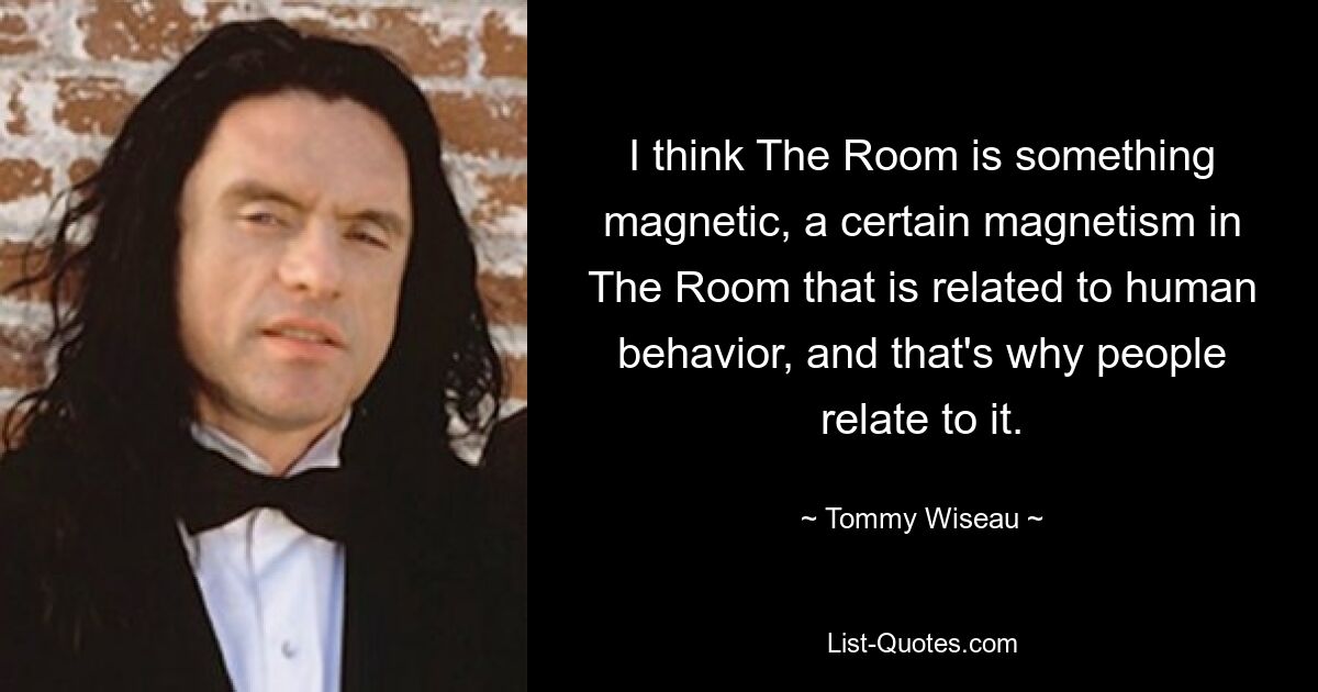 I think The Room is something magnetic, a certain magnetism in The Room that is related to human behavior, and that's why people relate to it. — © Tommy Wiseau