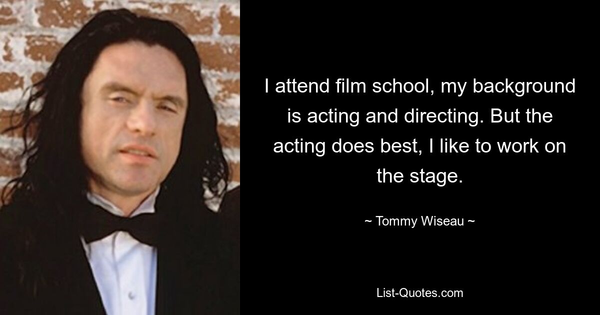 I attend film school, my background is acting and directing. But the acting does best, I like to work on the stage. — © Tommy Wiseau