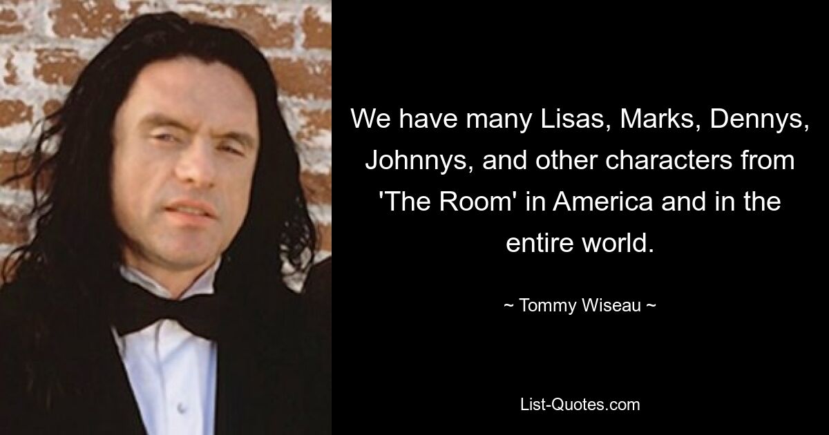 We have many Lisas, Marks, Dennys, Johnnys, and other characters from 'The Room' in America and in the entire world. — © Tommy Wiseau