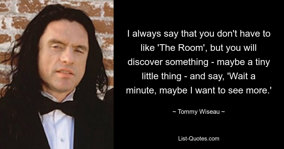 I always say that you don't have to like 'The Room', but you will discover something - maybe a tiny little thing - and say, 'Wait a minute, maybe I want to see more.' — © Tommy Wiseau