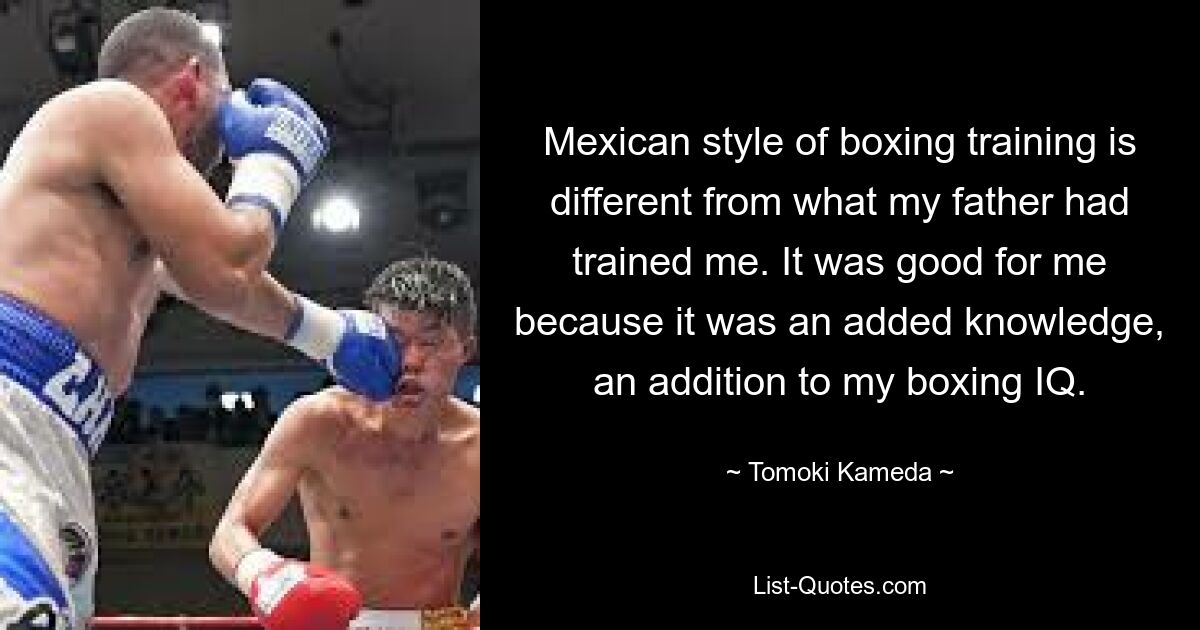 Mexican style of boxing training is different from what my father had trained me. It was good for me because it was an added knowledge, an addition to my boxing IQ. — © Tomoki Kameda