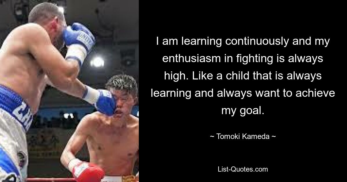 I am learning continuously and my enthusiasm in fighting is always high. Like a child that is always learning and always want to achieve my goal. — © Tomoki Kameda