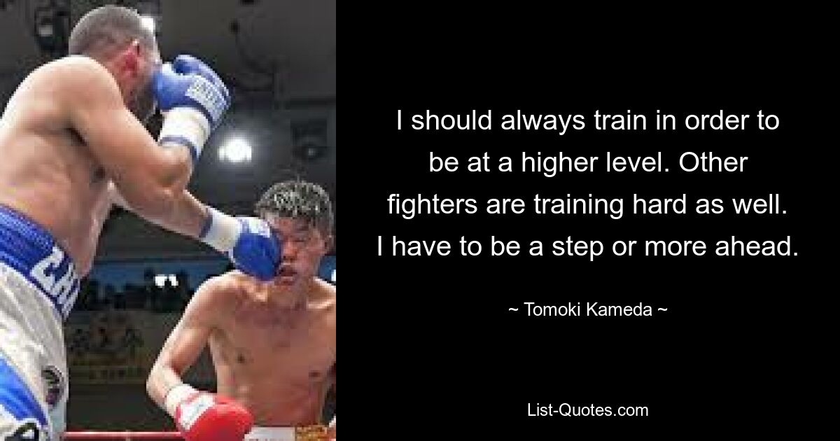 I should always train in order to be at a higher level. Other fighters are training hard as well. I have to be a step or more ahead. — © Tomoki Kameda