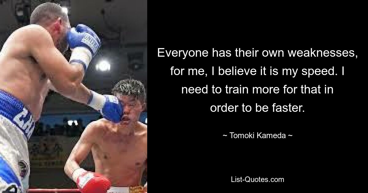 Everyone has their own weaknesses, for me, I believe it is my speed. I need to train more for that in order to be faster. — © Tomoki Kameda