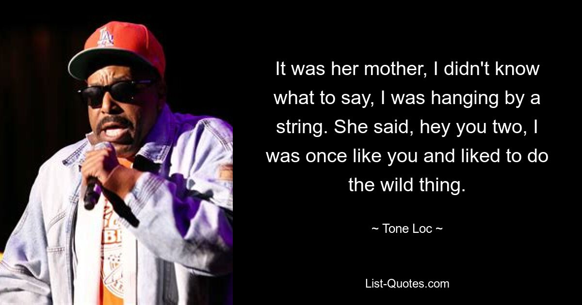 It was her mother, I didn't know what to say, I was hanging by a string. She said, hey you two, I was once like you and liked to do the wild thing. — © Tone-Loc