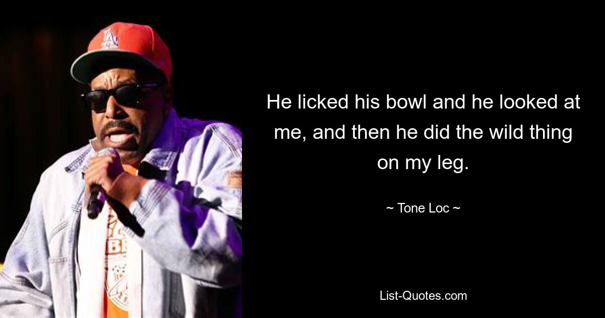 He licked his bowl and he looked at me, and then he did the wild thing on my leg. — © Tone-Loc