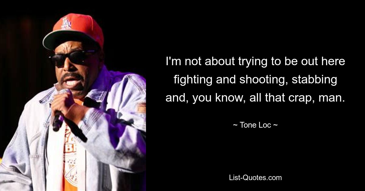 I'm not about trying to be out here fighting and shooting, stabbing and, you know, all that crap, man. — © Tone Loc