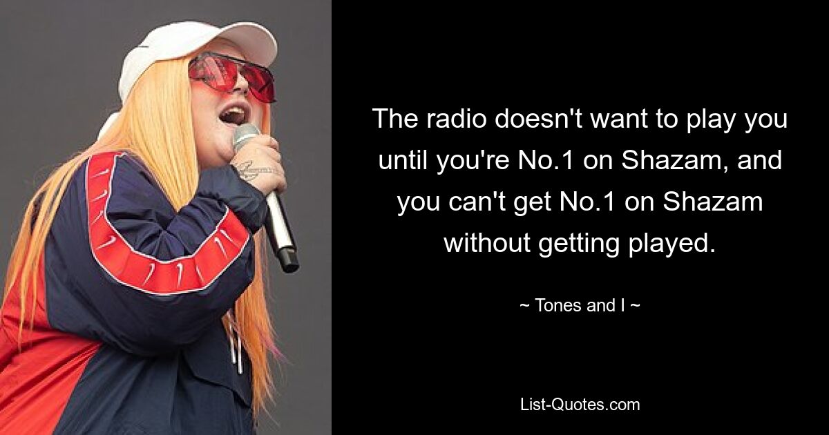 The radio doesn't want to play you until you're No.1 on Shazam, and you can't get No.1 on Shazam without getting played. — © Tones and I