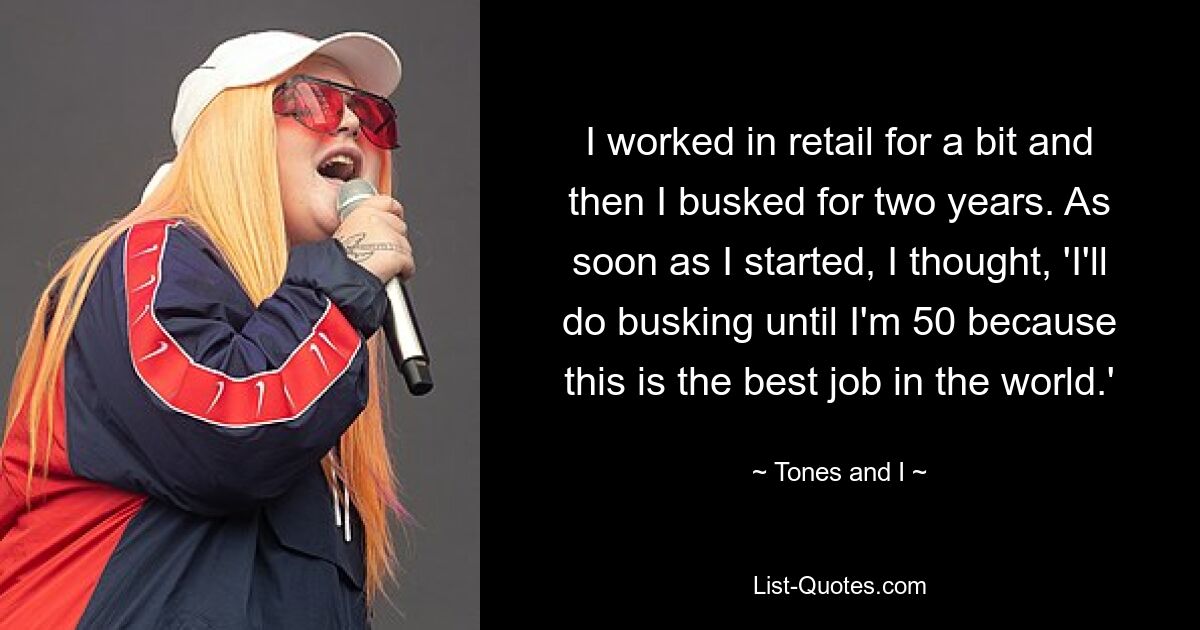 I worked in retail for a bit and then I busked for two years. As soon as I started, I thought, 'I'll do busking until I'm 50 because this is the best job in the world.' — © Tones and I