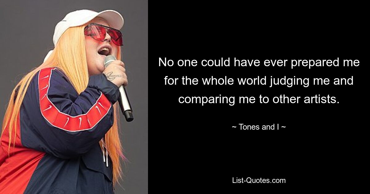 No one could have ever prepared me for the whole world judging me and comparing me to other artists. — © Tones and I