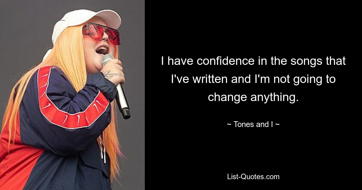 I have confidence in the songs that I've written and I'm not going to change anything. — © Tones and I