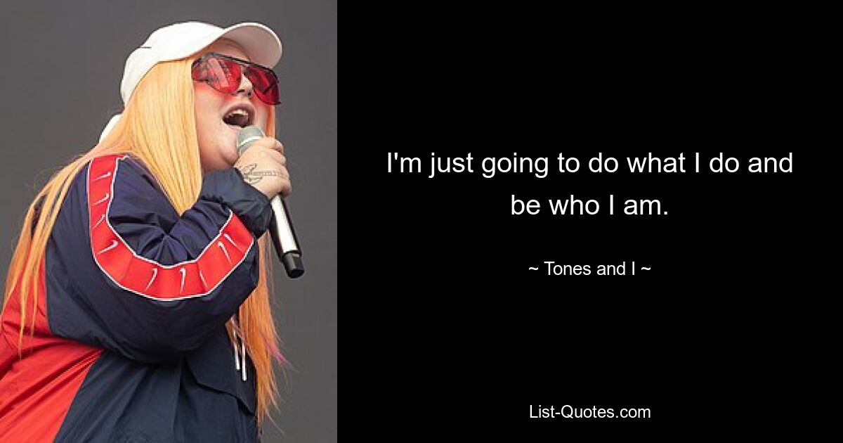 I'm just going to do what I do and be who I am. — © Tones and I