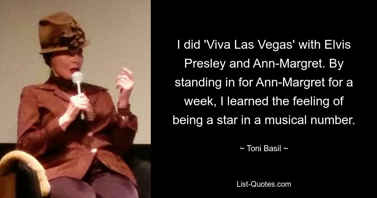 I did 'Viva Las Vegas' with Elvis Presley and Ann-Margret. By standing in for Ann-Margret for a week, I learned the feeling of being a star in a musical number. — © Toni Basil