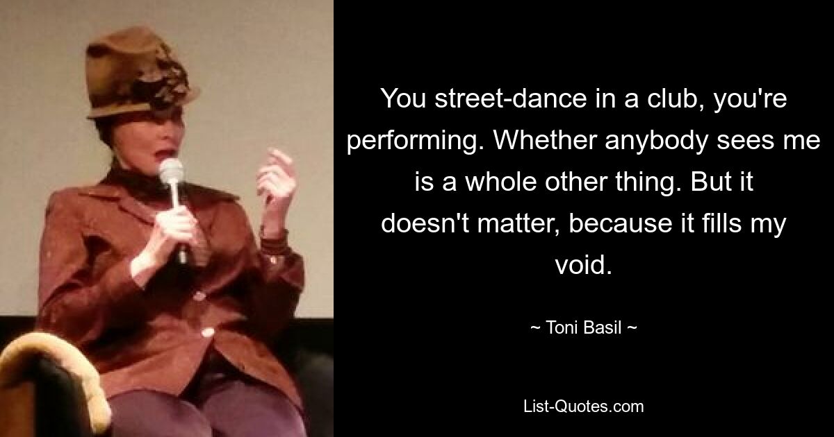 You street-dance in a club, you're performing. Whether anybody sees me is a whole other thing. But it doesn't matter, because it fills my void. — © Toni Basil