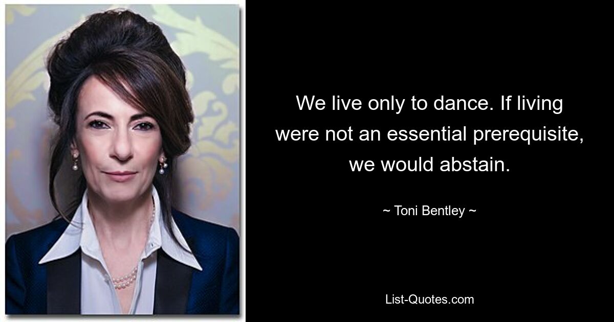 We live only to dance. If living were not an essential prerequisite, we would abstain. — © Toni Bentley