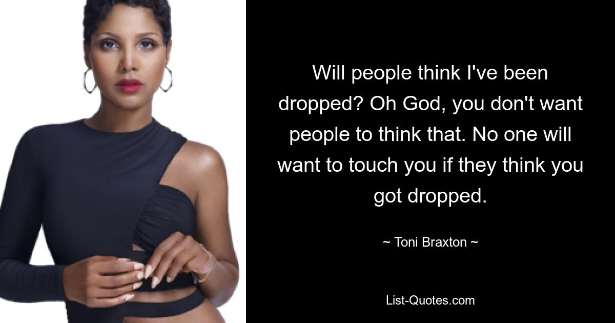 Will people think I've been dropped? Oh God, you don't want people to think that. No one will want to touch you if they think you got dropped. — © Toni Braxton