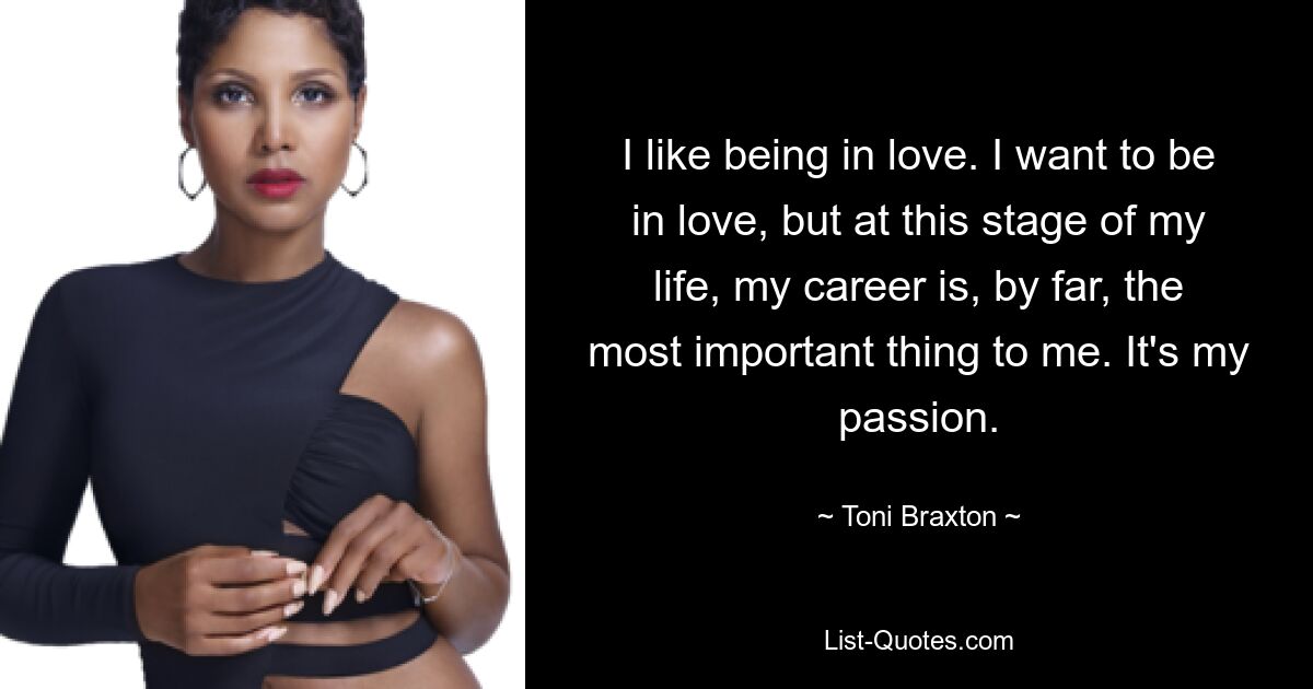 I like being in love. I want to be in love, but at this stage of my life, my career is, by far, the most important thing to me. It's my passion. — © Toni Braxton