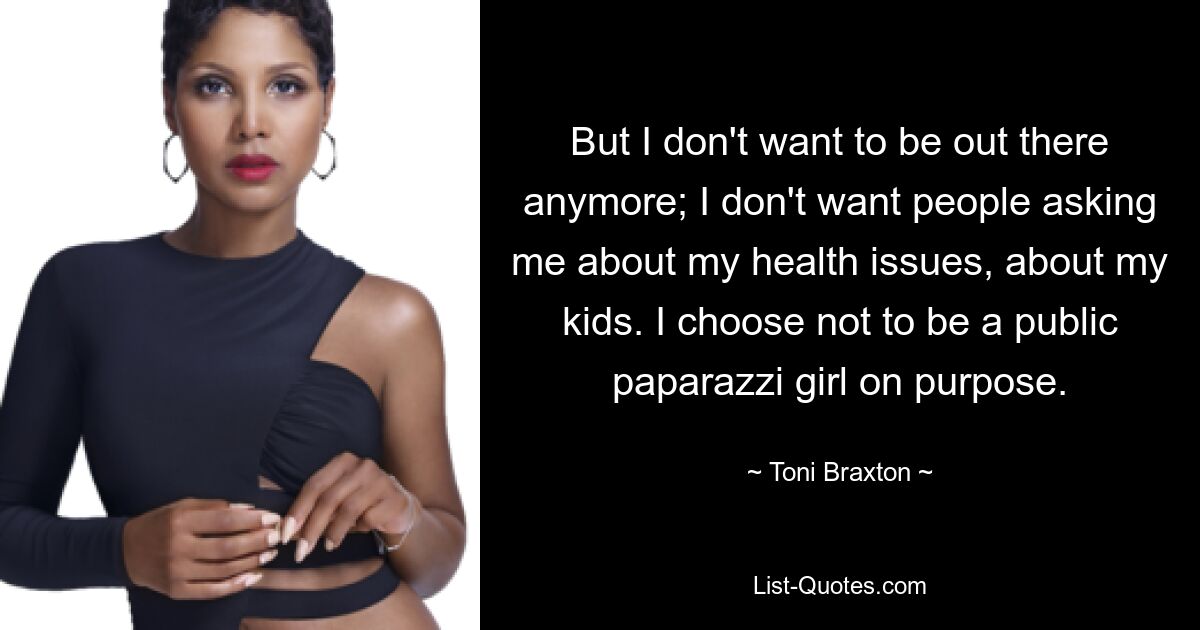 But I don't want to be out there anymore; I don't want people asking me about my health issues, about my kids. I choose not to be a public paparazzi girl on purpose. — © Toni Braxton