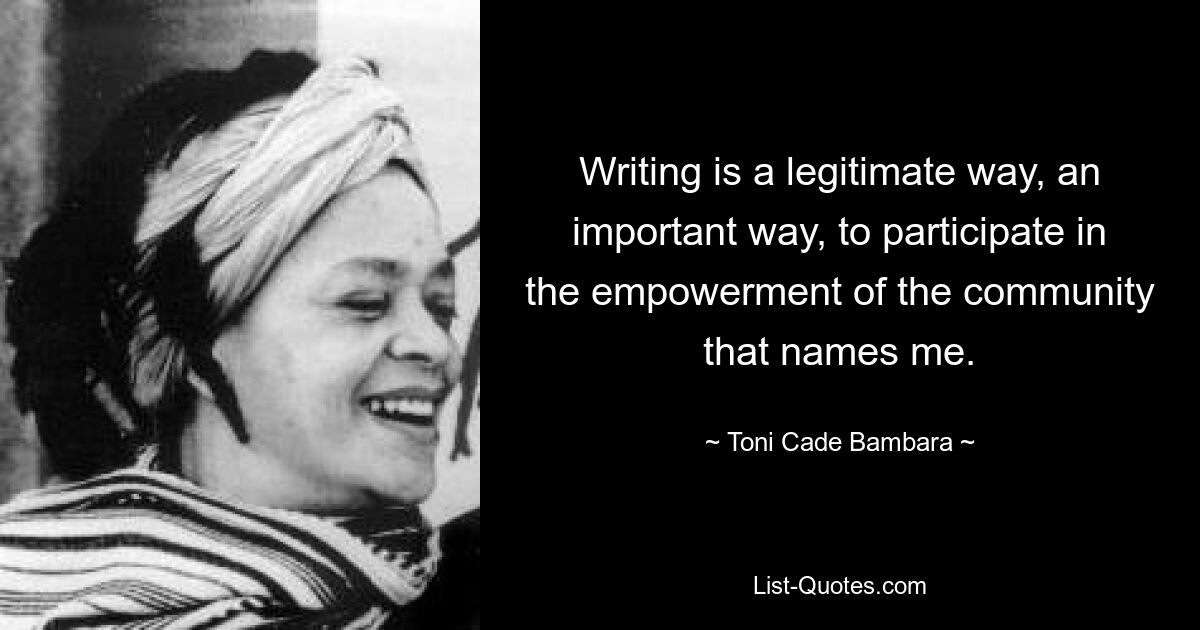 Writing is a legitimate way, an important way, to participate in the empowerment of the community that names me. — © Toni Cade Bambara