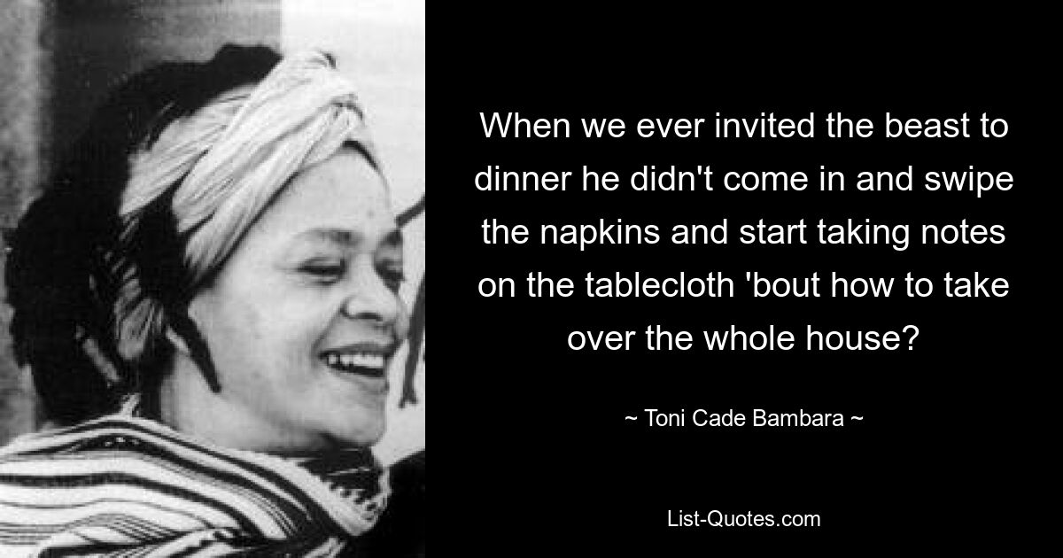 When we ever invited the beast to dinner he didn't come in and swipe the napkins and start taking notes on the tablecloth 'bout how to take over the whole house? — © Toni Cade Bambara