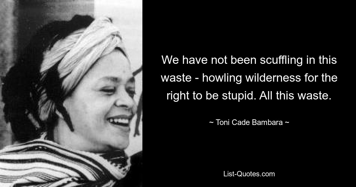 We have not been scuffling in this waste - howling wilderness for the right to be stupid. All this waste. — © Toni Cade Bambara