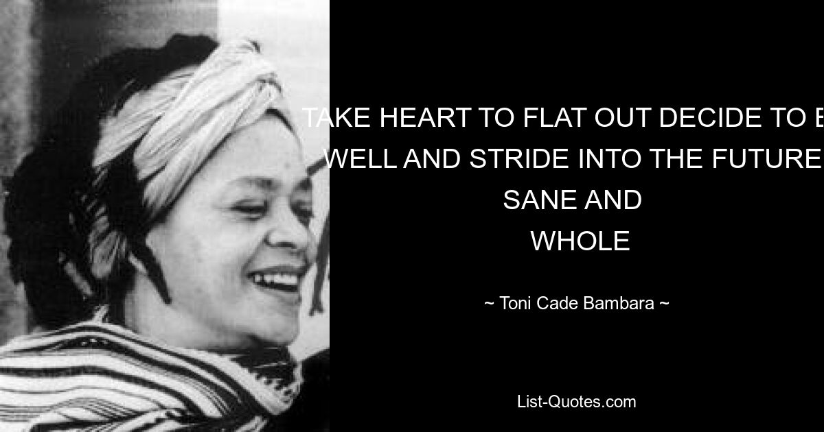 TAKE HEART TO FLAT OUT DECIDE TO BE WELL AND STRIDE INTO THE FUTURE, SANE AND 
 WHOLE — © Toni Cade Bambara