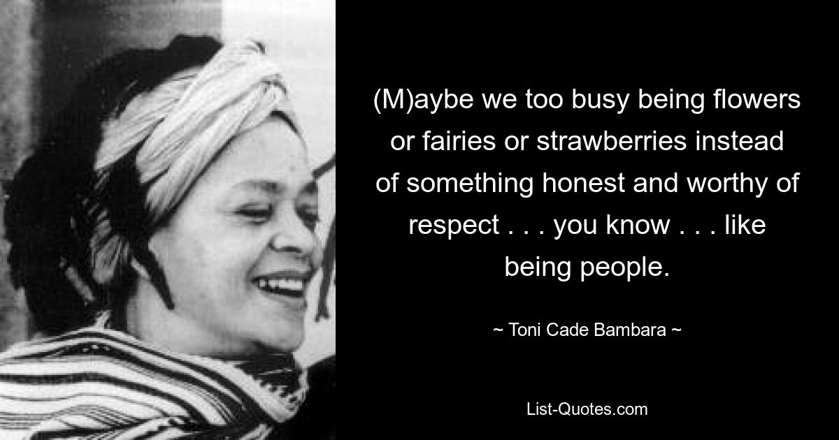 (M)aybe we too busy being flowers or fairies or strawberries instead of something honest and worthy of respect . . . you know . . . like being people. — © Toni Cade Bambara