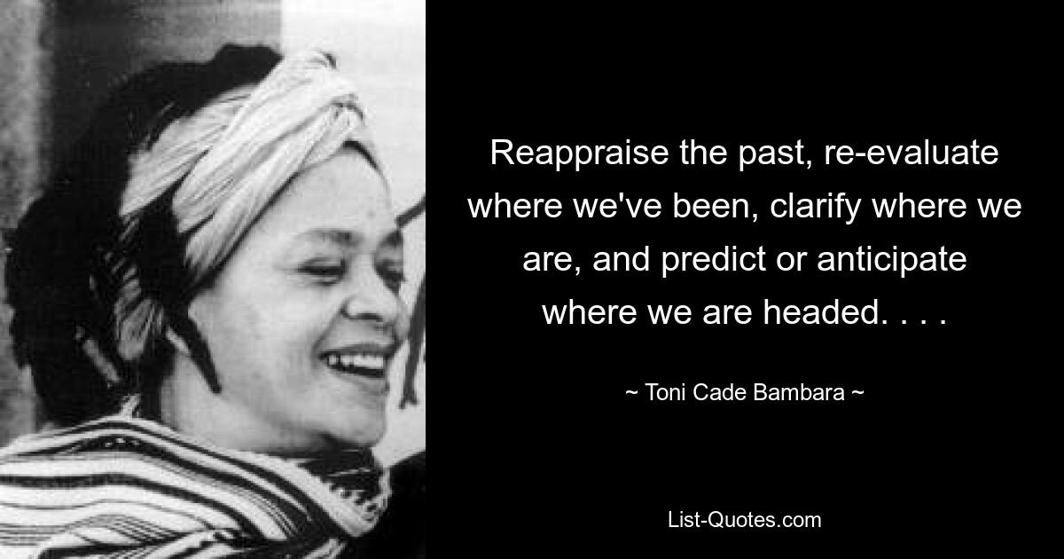 Reappraise the past, re-evaluate where we've been, clarify where we are, and predict or anticipate where we are headed. . . . — © Toni Cade Bambara