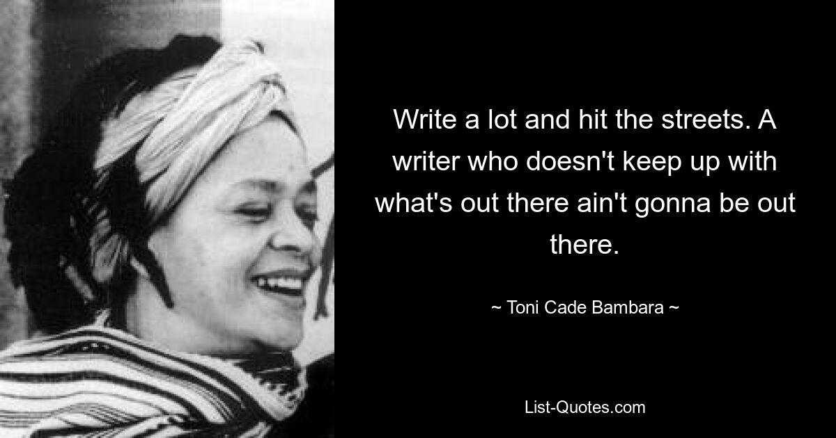 Write a lot and hit the streets. A writer who doesn't keep up with what's out there ain't gonna be out there. — © Toni Cade Bambara